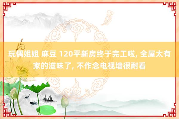 玩偶姐姐 麻豆 120平新房终于完工啦， 全屋太有家的滋味了， 不作念电视墙很耐看