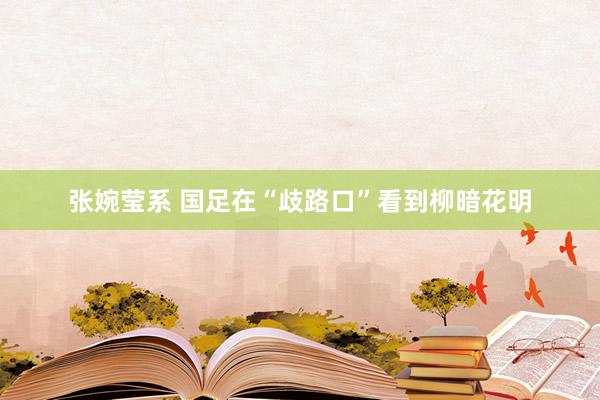 张婉莹系 国足在“歧路口”看到柳暗花明