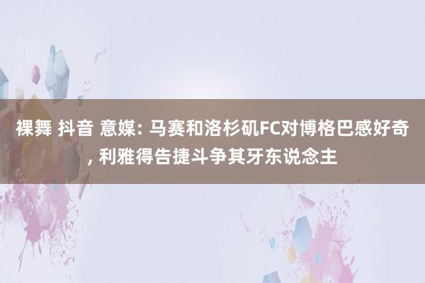 裸舞 抖音 意媒: 马赛和洛杉矶FC对博格巴感好奇， 利雅得告捷斗争其牙东说念主