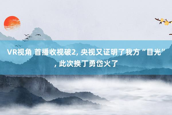 VR视角 首播收视破2， 央视又证明了我方“目光”， 此次换丁勇岱火了