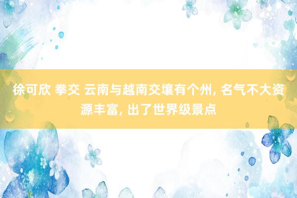 徐可欣 拳交 云南与越南交壤有个州， 名气不大资源丰富， 出了世界级景点