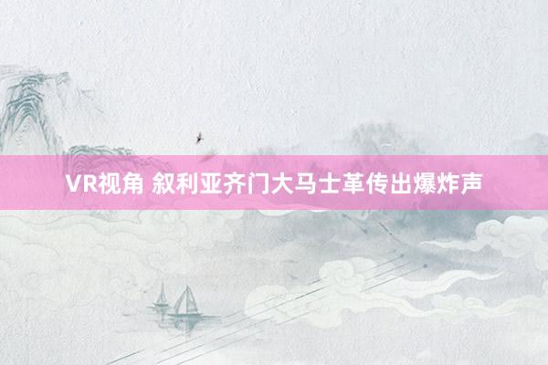 VR视角 叙利亚齐门大马士革传出爆炸声