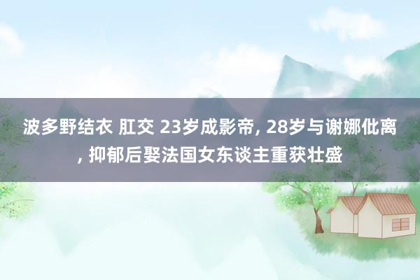 波多野结衣 肛交 23岁成影帝， 28岁与谢娜仳离， 抑郁后娶法国女东谈主重获壮盛