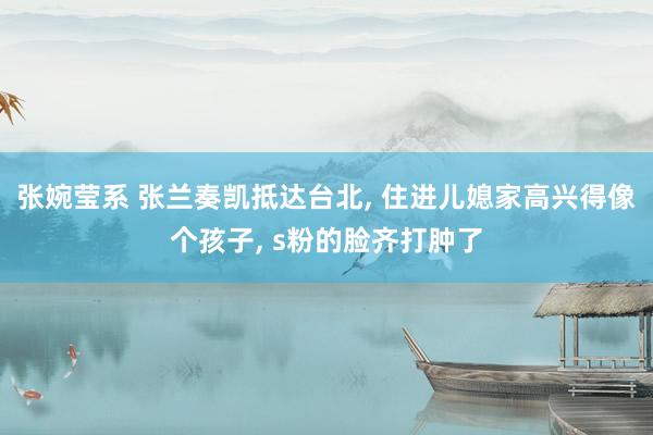 张婉莹系 张兰奏凯抵达台北， 住进儿媳家高兴得像个孩子， s粉的脸齐打肿了