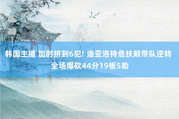 韩国主播 加时拼到6犯! 迪亚洛持危扶颠带队逆转 全场爆砍44分19板5助