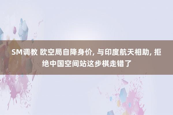 SM调教 欧空局自降身价， 与印度航天相助， 拒绝中国空间站这步棋走错了