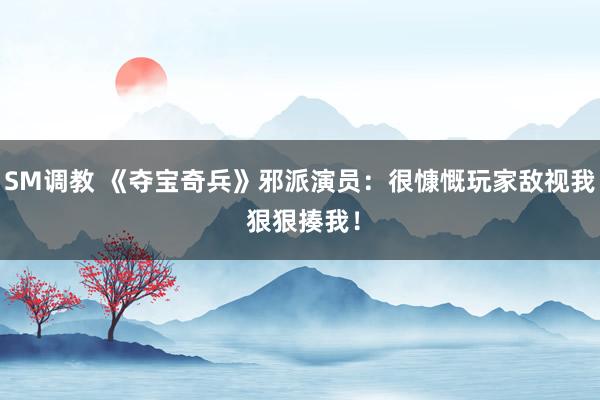 SM调教 《夺宝奇兵》邪派演员：很慷慨玩家敌视我 狠狠揍我！