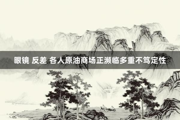 眼镜 反差 各人原油商场正濒临多重不笃定性