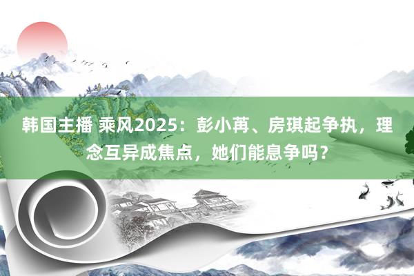 韩国主播 乘风2025：彭小苒、房琪起争执，理念互异成焦点，她们能息争吗？