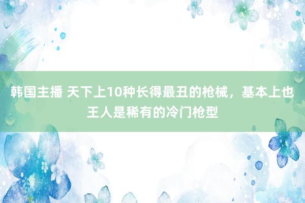 韩国主播 天下上10种长得最丑的枪械，基本上也王人是稀有的冷门枪型