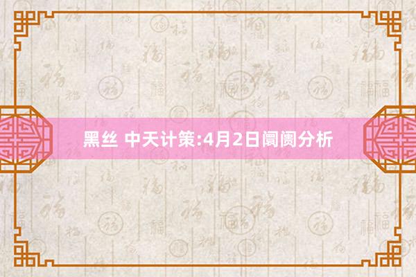 黑丝 中天计策:4月2日阛阓分析
