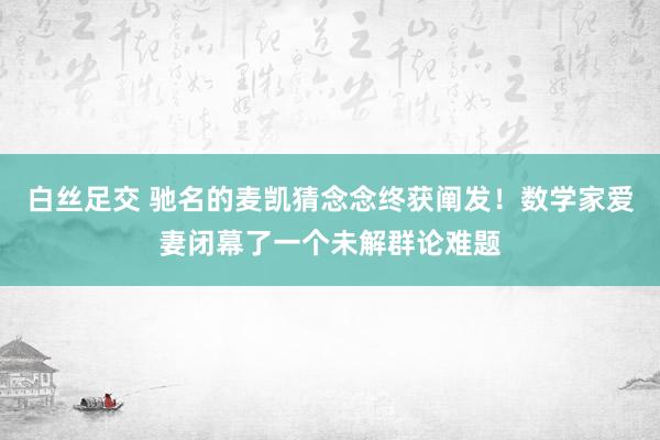 白丝足交 驰名的麦凯猜念念终获阐发！数学家爱妻闭幕了一个未解群论难题