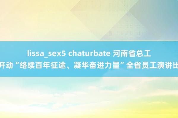 lissa_sex5 chaturbate 河南省总工会开动“络续百年征途、凝华奋进力量”全省员工演讲比赛