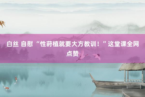 白丝 自慰 “性莳植就要大方教训！”这堂课全网点赞