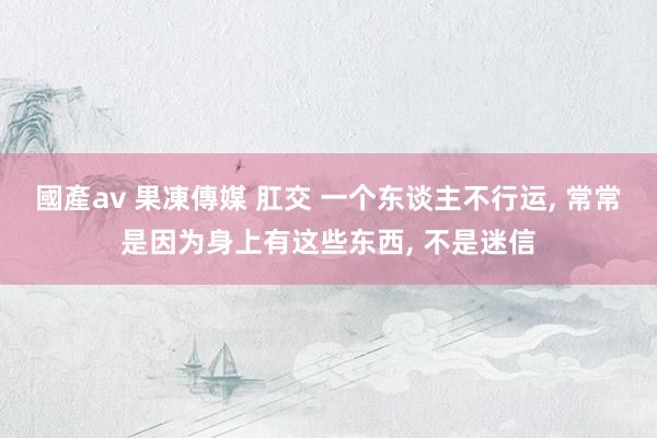 國產av 果凍傳媒 肛交 一个东谈主不行运， 常常是因为身上有这些东西， 不是迷信
