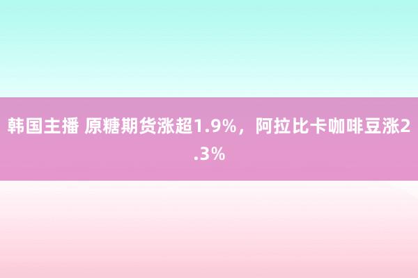 韩国主播 原糖期货涨超1.9%，阿拉比卡咖啡豆涨2.3%