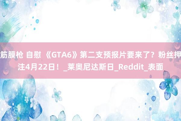 筋膜枪 自慰 《GTA6》第二支预报片要来了？粉丝押注4月22日！_莱奥尼达斯日_Reddit_表面