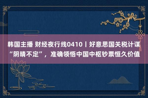 韩国主播 财经夜行线0410丨好意思国关税计谋“阴晴不定”,准确领悟中国中枢钞票恒久价值