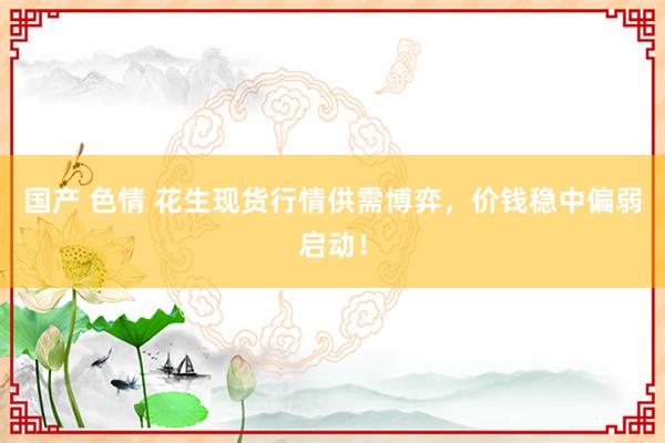 国产 色情 花生现货行情供需博弈，价钱稳中偏弱启动！