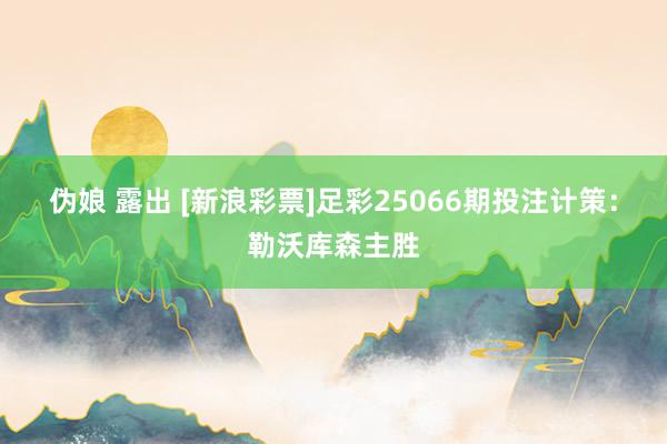 伪娘 露出 [新浪彩票]足彩25066期投注计策：勒沃库森主胜